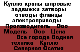 Куплю краны шаровые  задвижки затворы отводы фланцы электроприводы › Производитель ­ Ооо › Модель ­ Ооо › Цена ­ 2 000 - Все города Водная техника » Куплю   . Северная Осетия